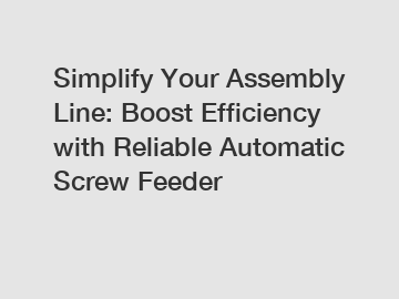 Simplify Your Assembly Line: Boost Efficiency with Reliable Automatic Screw Feeder