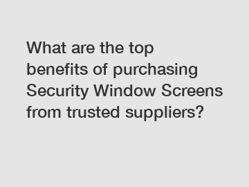 What are the top benefits of purchasing Security Window Screens from trusted suppliers?