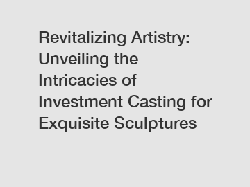 Revitalizing Artistry: Unveiling the Intricacies of Investment Casting for Exquisite Sculptures