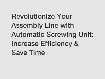 Revolutionize Your Assembly Line with Automatic Screwing Unit: Increase Efficiency & Save Time