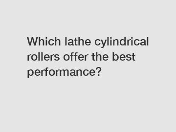 Which lathe cylindrical rollers offer the best performance?