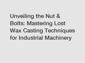 Unveiling the Nut & Bolts: Mastering Lost Wax Casting Techniques for Industrial Machinery