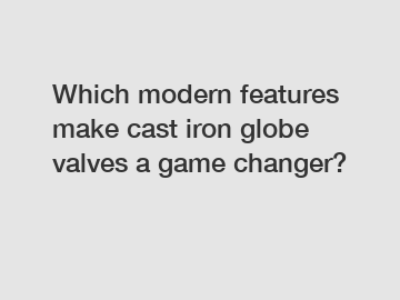 Which modern features make cast iron globe valves a game changer?