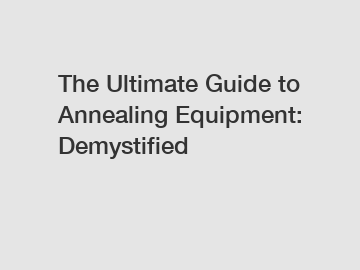 The Ultimate Guide to Annealing Equipment: Demystified