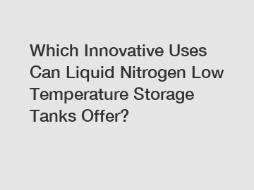 Which Innovative Uses Can Liquid Nitrogen Low Temperature Storage Tanks Offer?