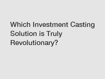 Which Investment Casting Solution is Truly Revolutionary?