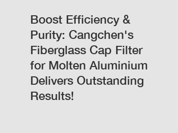 Boost Efficiency & Purity: Cangchen's Fiberglass Cap Filter for Molten Aluminium Delivers Outstanding Results!