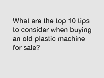 What are the top 10 tips to consider when buying an old plastic machine for sale?