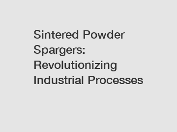 Sintered Powder Spargers: Revolutionizing Industrial Processes