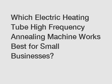 Which Electric Heating Tube High Frequency Annealing Machine Works Best for Small Businesses?