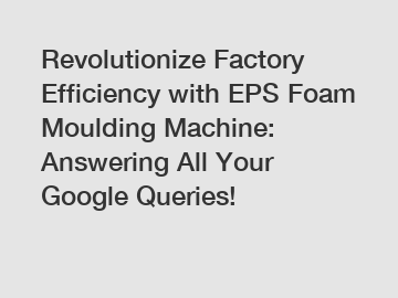 Revolutionize Factory Efficiency with EPS Foam Moulding Machine: Answering All Your Google Queries!