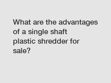 What are the advantages of a single shaft plastic shredder for sale?