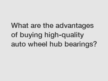 What are the advantages of buying high-quality auto wheel hub bearings?